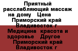 Приятный расслабляющий массаж на дому › Цена ­ 500 - Приморский край, Владивосток г. Медицина, красота и здоровье » Другое   . Приморский край,Владивосток г.